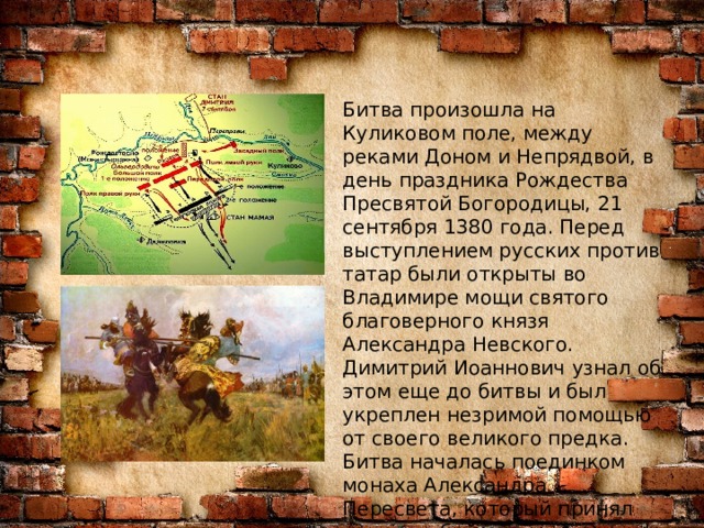 Битва произошла на Куликовом поле, между реками Доном и Непрядвой, в день праздника Рождества Пресвятой Богородицы, 21 сентября 1380 года. Перед выступлением русских против татар были открыты во Владимире мощи святого благоверного князя Александра Невского. Димитрий Иоаннович узнал об этом еще до битвы и был укреплен незримой помощью от своего великого предка. Битва началась поединком монаха Александра Пересвета, который принял вызов на бой татарского богатыря Челубея. Воины сшиблись и упали замертво. 