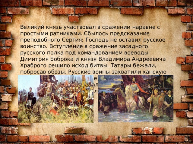 Великий князь участвовал в сражении наравне с простыми ратниками. Сбылось предсказание преподобного Сергия: Господь не оставил русское воинство. Вступление в сражение засадного русского полка под командованием воеводы Димитрия Боброка и князя Владимира Андреевича Храброго решило исход битвы. Татары бежали, побросав обозы. Русские воины захватили ханскую ставку и почти на протяжении 50 километров преследовали и уничтожали остатки войск Мамая. Потери с обеих сторон были огромны. 