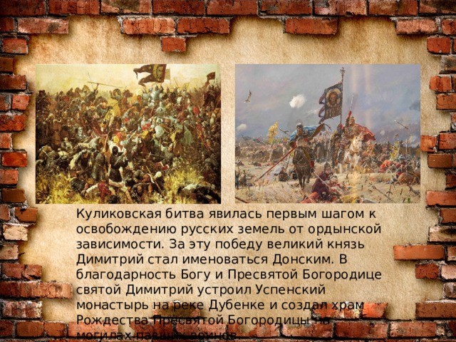 Куликовская битва явилась первым шагом к освобождению русских земель от ордынской зависимости. За эту победу великий князь Димитрий стал именоваться Донским. В благодарность Богу и Пресвятой Богородице святой Димитрий устроил Успенский монастырь на реке Дубенке и создал храм Рождества Пресвятой Богородицы на могилах павших воинов . 