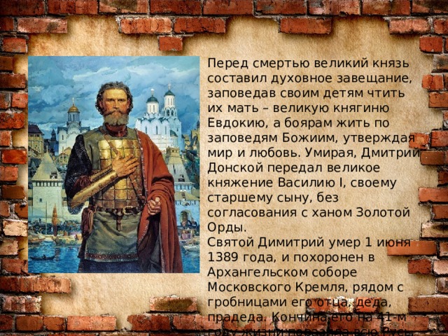 Перед смертью великий князь составил духовное завещание, заповедав своим детям чтить их мать – великую княгиню Евдокию, а боярам жить по заповедям Божиим, утверждая мир и любовь. Умирая, Дмитрий Донской передал великое княжение Василию I, своему старшему сыну, без согласования с ханом Золотой Орды. Святой Димитрий умер 1 июня 1389 года, и похоронен в Архангельском соборе Московского Кремля, рядом с гробницами его отца, деда, прадеда. Кончина его на 41-м году жизни поразила всю Русь. После Владимира Мономаха и Александра Невского никого так не любил и не чтил народ русский.  
