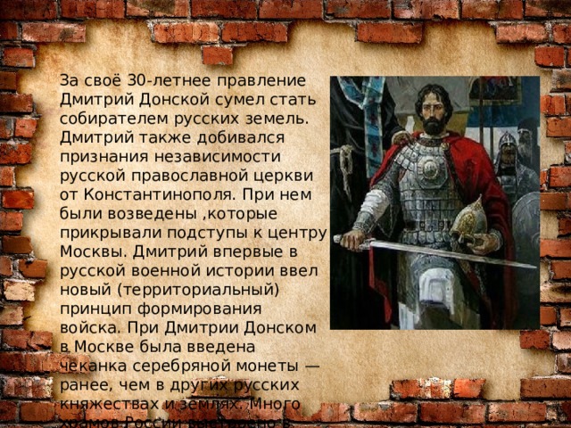 За своё 30-летнее правление Дмитрий Донской сумел стать собирателем русских земель. Дмитрий также добивался признания независимости русской православной церкви от Константинополя. При нем были возведены ,которые прикрывали подступы к центру Москвы. Дмитрий впервые в русской военной истории ввел новый (территориальный) принцип формирования войска. При Дмитрии Донском в Москве была введена чеканка серебряной монеты — ранее, чем в других русских княжествах и землях.  Много храмов России выстроено в честь святого благоверного князя Димитрия Донского.  