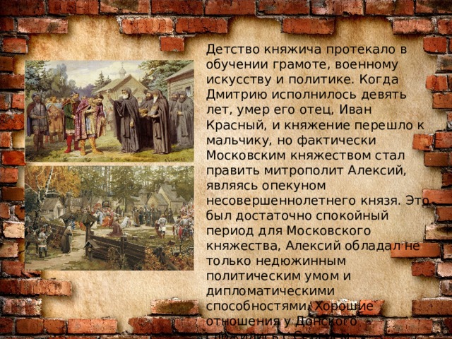 Детство княжича протекало в обучении грамоте, военному искусству и политике. Когда Дмитрию исполнилось девять лет, умер его отец, Иван Красный, и княжение перешло к мальчику, но фактически Московским княжеством стал править митрополит Алексий, являясь опекуном несовершеннолетнего князя. Это был достаточно спокойный период для Московского княжества, Алексий обладал не только недюжинным политическим умом и дипломатическими способностями. Хорошие отношения у Донского сложились с Сергием Радонежским – настоятелем монастыря. Именно к нему князь пришел перед Куликовской битвой за благословением.  