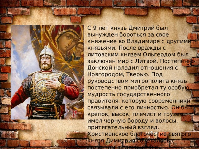 С 9 лет князь Дмитрий был вынужден бороться за свое княжение во Владимире с другими князьями. После вражды с литовским князем Ольгердом был заключен мир с Литвой. Постепенно Донской наладил отношения с Новгородом, Тверью. Под руководством митрополита князь постепенно приобретал ту особую мудрость государственного правителя, которую современники связывали с его личностью. Он был крепок, высок, плечист и грузен, имел черную бороду и волосы, притягательный взгляд. Христианское благочестие святого князя Димитрия сочеталось с талантом выдающегося государственного деятеля. Могущество князя Донского со временем все больше нарастало.  В 1363 году Дмитрий Донской стал княжить во Владимире.    
