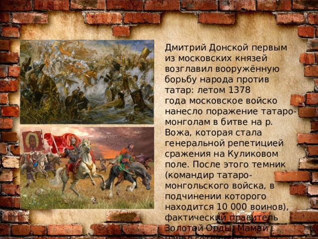 Дмитрий Донской первым из московских князей возглавил вооружённую борьбу народа против татар: летом 1378 года московское войско нанесло поражение татаро-монголам в битве на р. Вожа, которая стала генеральной репетицией сражения на Куликовом поле. После этого темник (командир татаро-монгольского войска, в подчинении которого находится 10 000 воинов), фактический правитель Золотой Орды, Мамай начал готовиться к большому походу на Русь. 