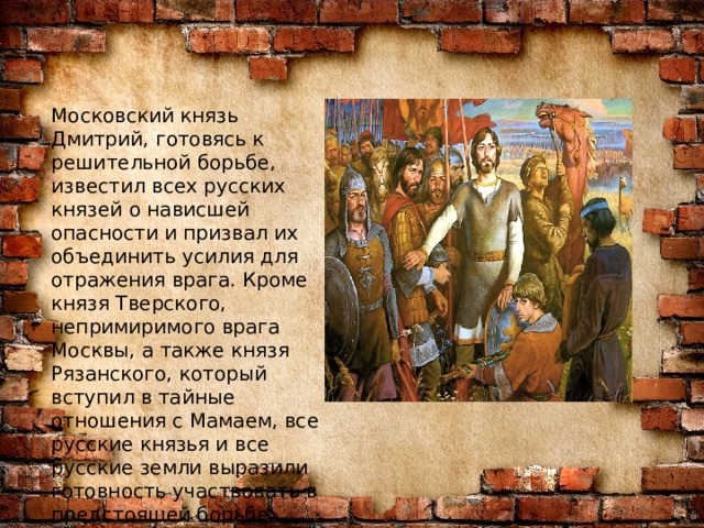 Московский князь Дмитрий, готовясь к решительной борьбе, известил всех русских князей о нависшей опасности и призвал их объединить усилия для отражения врага. Кроме князя Тверского, непримиримого врага Москвы, а также князя Рязанского, который вступил в тайные отношения с Мамаем, все русские князья и все русские земли выразили готовность участвовать в предстоящей борьбе русского народа с татарами. 