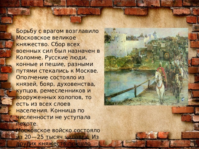Борьбу с врагом возглавило Московское великое княжество. Сбор всех военных сил был назначен в Коломне. Русские люди, конные и пешие, разными путями стекались к Москве. Ополчение состояло из князей, бояр, духовенства, купцов, ремесленников и вооруженных холопов, то есть из всех слоев населения. Конница по численности не уступала пехоте. Московское войско состояло из 20—25 тысяч человек. Из других княжеств пришло свыше 30 тысяч ратников. Позже к ним присоединились псковские и брянские дружины.  