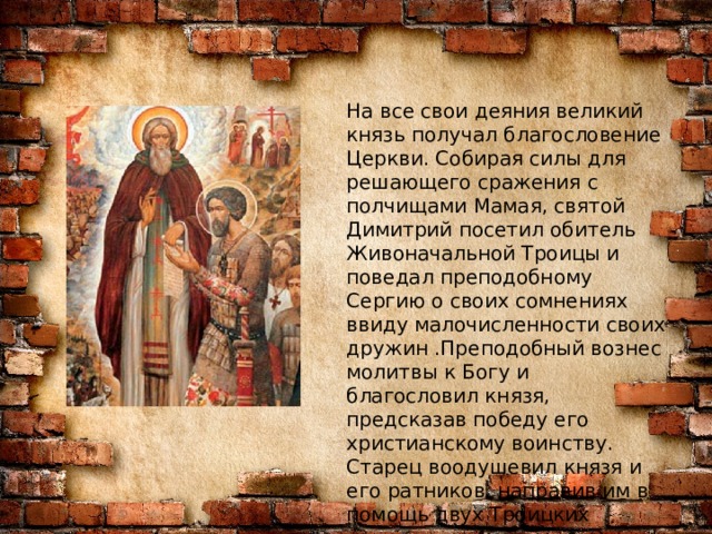 На все свои деяния великий князь получал благословение Церкви. Собирая силы для решающего сражения с полчищами Мамая, святой Димитрий посетил обитель Живоначальной Троицы и поведал преподобному Сергию о своих сомнениях ввиду малочисленности своих дружин .Преподобный вознес молитвы к Богу и благословил князя, предсказав победу его христианскому воинству. Старец воодушевил князя и его ратников, направив им в помощь двух Троицких схимников –Александра (Пересвета) и Андрея (Ослябю). 
