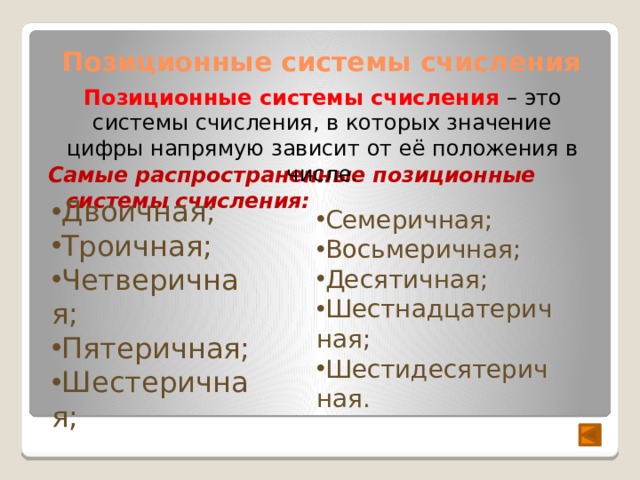 Позиционные системы счисления Позиционные системы счисления – это системы счисления, в которых значение цифры напрямую зависит от её положения в числе. Самые распространенные позиционные системы счисления: Двоичная; Троичная; Четверичная; Пятеричная; Шестеричная; Семеричная; Восьмеричная; Десятичная; Шестнадцатеричная; Шестидесятеричная. 