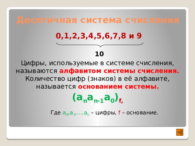 Десятичная система счисления 0,1,2,3,4,5,6,7,8 и 9 10 Цифры, используемые в системе счисления, называются алфавитом системы счисления. Количество цифр (знаков) в её алфавите, называется основанием системы. (a n a n-1 a 0 ) f, Где a 0 ,a 1 ,…,a n  – цифры, f – основание. 
