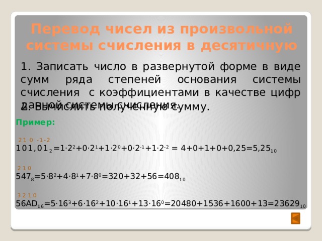 Перевод чисел из произвольной системы счисления в десятичную 1. Записать число в развернутой форме в виде сумм ряда степеней основания системы счисления с коэффициентами в качестве цифр данной системы счисления. 2. Вычислить полученную сумму. Пример:  21 0 -1-2 101,01 2 =1·2 2 +0·2 1 +1·2 0 +0·2 -1 +1·2 -2 = 4+0+1+0+0,25=5,25 10  2 1 0 547 8 =5·8 2 +4·8 1 +7·8 0 =320+32+56=408 10  3 2 1 0 56AD 16 =5·16 3 +6·16 2 +10·16 1 +13·16 0 =20480+1536+1600+13=23629 10  