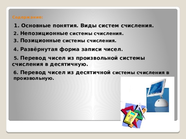  Содержание: 1. Основные понятия. Виды систем счисления. 2. Непозиционные системы счисления. 3. Позиционные системы счисления. 4. Развёрнутая форма записи чисел .  5. Перевод чисел из произвольной системы счисления в десятичную.  6. Перевод чисел из десятичной системы счисления в произвольную. 