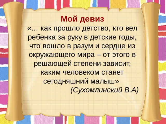 Мой девиз «… как прошло детство, кто вел ребенка за руку в детские годы, что вошло в разум и сердце из окружающего мира – от этого в решающей степени зависит, каким человеком станет сегодняшний малыш»  (Сухомлинский В.А) 