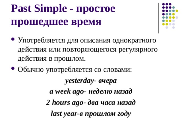 Past Simple - простое прошедшее время Употребляется для описания однократного действия или повторяющегося регулярного действия в прошлом. Обычно употребляется со словами: yesterday- вчера a week ago- неделю назад 2 hours ago- два часа назад last year- в прошлом году  