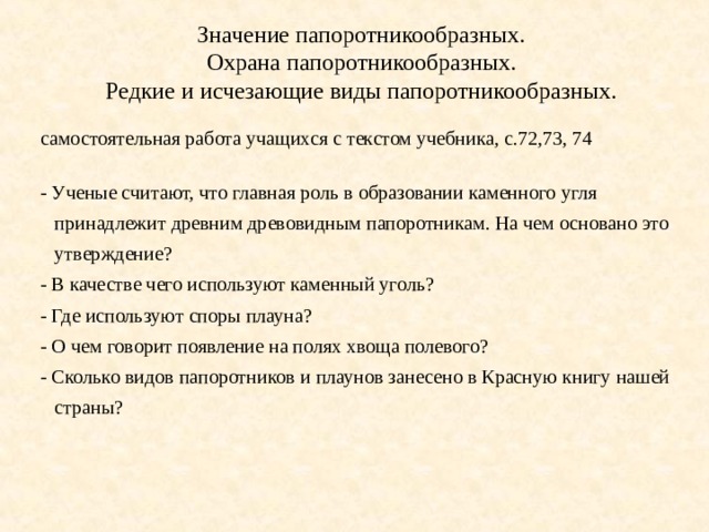 Значение папоротникообразных. Охрана папоротникообразных. Редкие и исчезающие виды папоротникообразных. самостоятельная работа учащихся с текстом учебника, с.72,73, 74 - Ученые считают, что главная роль в образовании каменного угля принадлежит древним древовидным папоротникам. На чем основано это утверждение? - В качестве чего используют каменный уголь? - Где используют споры плауна? - О чем говорит появление на полях хвоща полевого? - Сколько видов папоротников и плаунов занесено в Красную книгу нашей страны? 