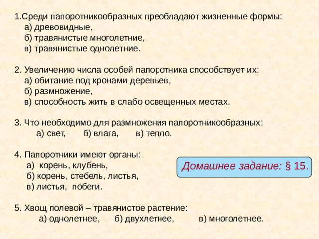 1.Среди папоротникообразных преобладают жизненные формы:  а) древовидные,  б) травянистые многолетние,  в) травянистые однолетние. 2. Увеличению числа особей папоротника способствует их:  а) обитание под кронами деревьев,  б) размножение,  в) способность жить в слабо освещенных местах. 3. Что необходимо для размножения папоротникообразных:  а) свет, б) влага, в) тепло. 4. Папоротники имеют органы:  а) корень, клубень,  б) корень, стебель, листья,  в) листья, побеги. 5. Хвощ полевой – травянистое растение:  а) однолетнее, б) двухлетнее, в) многолетнее. Домашнее задание: § 15. 