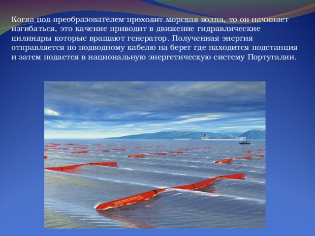 Когда под преобразователем проходит морская волна, то он начинает изгибаться, это качение приводит в движение гидравлические цилиндры которые вращают генератор. Полученная энергия отправляется по подводному кабелю на берег где находится подстанция и затем подается в национальную энергетическую систему Португалии. 