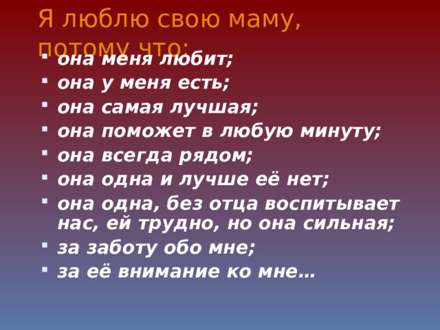 Я люблю свою маму, потому что: она меня любит; она у меня есть; она самая лучшая; она поможет в любую минуту; она всегда рядом; она одна и лучше её нет; она одна, без отца воспитывает нас, ей трудно, но она сильная; за заботу обо мне; за её внимание ко мне…    