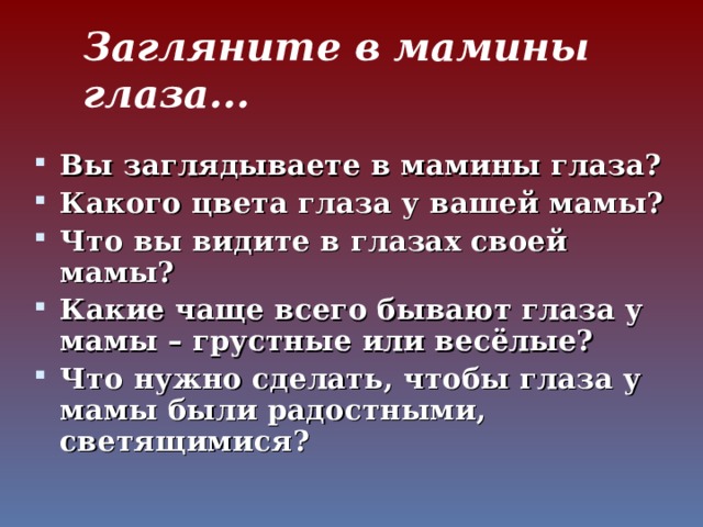 Загляните в мамины глаза... Вы заглядываете в мамины глаза? Какого цвета глаза у вашей мамы? Что вы видите в глазах своей мамы? Какие чаще всего бывают глаза у мамы – грустные или весёлые? Что нужно сделать, чтобы глаза у мамы были радостными, светящимися?  