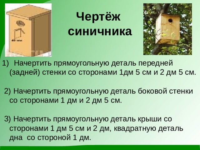 Чертёж  синичника  Начертить прямоугольную деталь передней (задней) стенки со сторонами 1дм 5 см и 2 дм 5 см.  2) Начертить прямоугольную деталь боковой стенки со сторонами 1 дм и 2 дм 5 см.  3) Начертить прямоугольную деталь крыши со сторонами 1 дм 5 см и 2 дм, квадратную деталь дна со стороной 1 дм. 