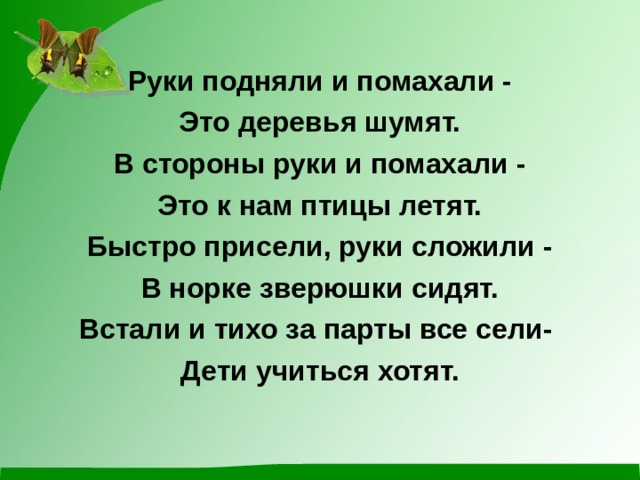 Руки подняли и помахали - Это деревья шумят. В стороны руки и помахали - Это к нам птицы летят. Быстро присели, руки сложили - В норке зверюшки сидят. Встали и тихо за парты все сели- Дети учиться хотят.  