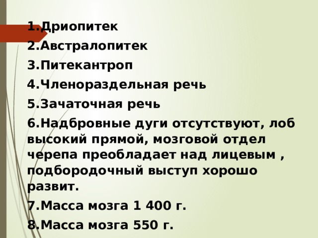 1.Дриопитек 2.Австралопитек 3.Питекантроп 4.Членораздельная речь 5.Зачаточная речь 6.Надбровные дуги отсутствуют, лоб высокий прямой, мозговой отдел черепа преобладает над лицевым , подбородочный выступ хорошо развит. 7.Масса мозга 1 400 г. 8.Масса мозга 550 г. 