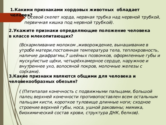 1.Какими признаками хордовых животных обладает человек? ( Осевой скелет хорда, нервная трубка над нервной трубкой, первичная кишка под нервной трубкой). 2.Укажите признаки определяющие положение человека в классе млекопитающих? (Вскармливание молоком ,живорождение, вынашивание в утробе матери,постоянная температура тела, теплокровность, наличие диафрагмы,7 шейных позвонков, оформленные губы и мускулистые щёки, четырёхкамерное сердце, наружное и внутреннее ухо, волосяной покров, молочные железы с сосками). 3.Какие признаки являются общими для человека и человекообразных обезьян?   ( (Пятипалая конечность с подвижными пальцами, большой палец верхней конечности противопоставлен всем остальным пальцам кисти, короткое туловище длинные ноги; сходное строение верхней губы, носа, ушной раковины; мимика, биохимический состав крови, структура ДНК, белков). 