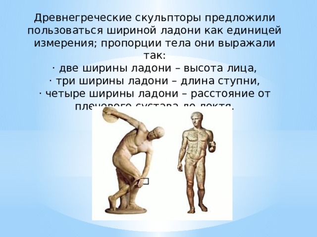 Древнегреческие скульпторы предложи­ли пользоваться шириной ладони как единицей измерения; пропорции тела они выражали так: · две ширины ладони – высота лица, · три ширины ладони – длина ступни, · четыре ширины ладони – расстояние от плечевого сустава до локтя. 