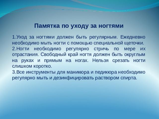 Памятка по уходу за ногтями Уход за ногтями должен быть регулярным. Ежедневно необходимо мыть ногти с помощью специальной щеточки. Ногти необходимо регулярно стричь по мере их отрастания. Свободный край ногтя должен быть округлым на руках и прямым на ногах. Нельзя срезать ногти слишком коротко. Все инструменты для маникюра и педикюра необходимо регулярно мыть и дезинфицировать раствором спирта. 