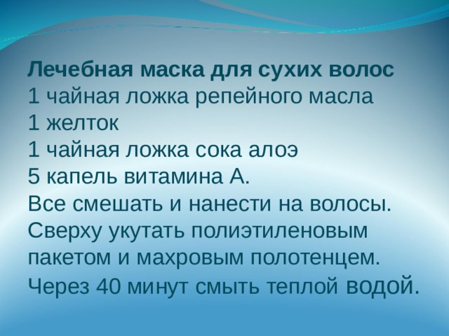 Лечебная маска для сухих волос 1 чайная ложка репейного масла 1 желток 1 чайная ложка сока алоэ 5 капель витамина А. Все смешать и нанести на волосы. Сверху укутать полиэтиленовым пакетом и махровым полотенцем. Через 40 минут смыть теплой водой. 