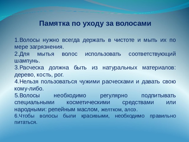 Памятка по уходу за волосами Волосы нужно всегда держать в чистоте и мыть их по мере загрязнения. Для мытья волос использовать соответствующий шампунь. Расческа должна быть из натуральных материалов: дерево, кость, рог. Нельзя пользоваться чужими расческами и давать свою кому-либо. Волосы необходимо регулярно подпитывать специальными косметическими средствами или народными: репейным маслом, желтком, алоэ. Чтобы волосы были красивыми, необходимо правильно питаться. 