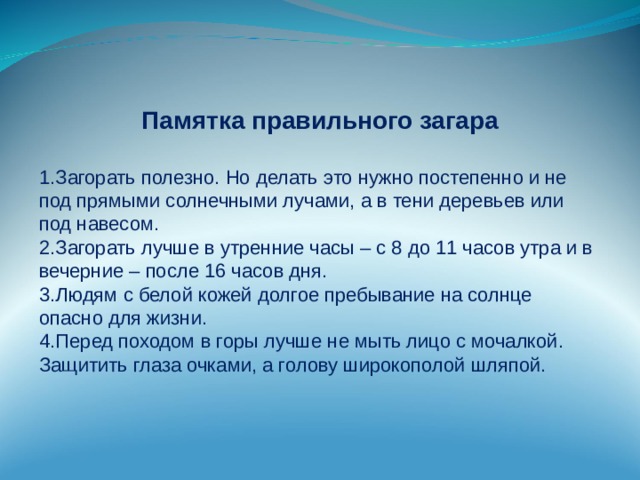 Памятка правильного загара Загорать полезно. Но делать это нужно постепенно и не под прямыми солнечными лучами, а в тени деревьев или под навесом. Загорать лучше в утренние часы – с 8 до 11 часов утра и в вечерние – после 16 часов дня. Людям с белой кожей долгое пребывание на солнце опасно для жизни. Перед походом в горы лучше не мыть лицо с мочалкой. Защитить глаза очками, а голову широкополой шляпой. 