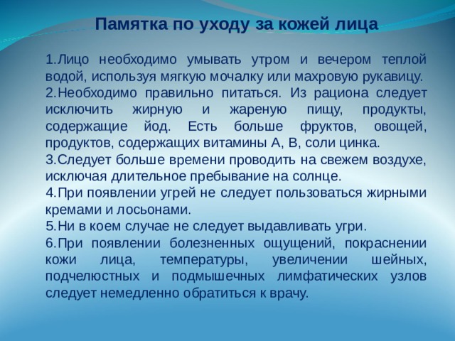 Памятка по уходу за кожей лица Лицо необходимо умывать утром и вечером теплой водой, используя мягкую мочалку или махровую рукавицу. Необходимо правильно питаться. Из рациона следует исключить жирную и жареную пищу, продукты, содержащие йод. Есть больше фруктов, овощей, продуктов, содержащих витамины А, В, соли цинка. Следует больше времени проводить на свежем воздухе, исключая длительное пребывание на солнце. При появлении угрей не следует пользоваться жирными кремами и лосьонами. Ни в коем случае не следует выдавливать угри. При появлении болезненных ощущений, покраснении кожи лица, температуры, увеличении шейных, подчелюстных и подмышечных лимфатических узлов следует немедленно обратиться к врачу. 