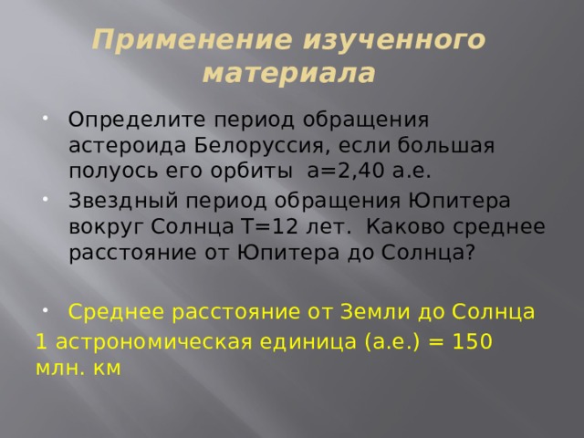 Применение изученного материала Определите период обращения астероида Белоруссия, если большая полуось его орбиты а=2,40 а.е. Звездный период обращения Юпитера вокруг Солнца Т=12 лет. Каково среднее расстояние от Юпитера до Солнца? Среднее расстояние от Земли до Солнца 1 астрономическая единица (а.е.) = 150 млн. км 