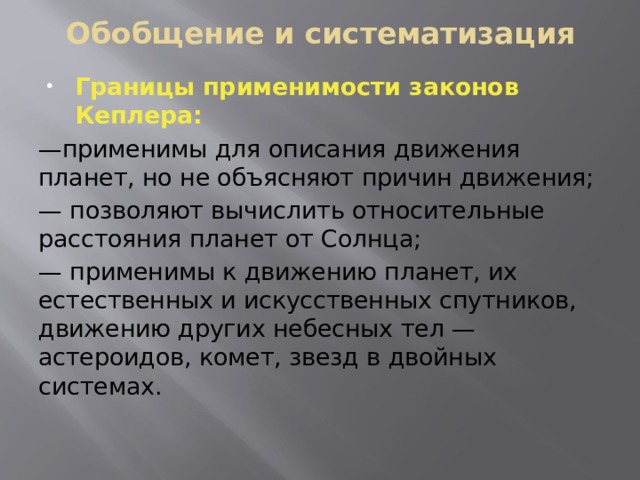 Обобщение и систематизация Границы применимости законов Кеплера: — применимы для описания движения планет, но не объясняют причин движения; — позволяют вычислить относительные расстояния планет от Солнца; — применимы к движению планет, их естественных и искусственных спутников, движению других небесных тел — астероидов, комет, звезд в двойных системах. 