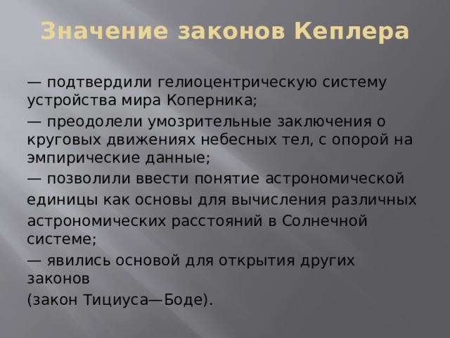 Значение законов Кеплера — подтвердили гелиоцентрическую систему устройства мира Коперника; — преодолели умозрительные заключения о круговых движениях небесных тел, с опорой на эмпирические данные; — позволили ввести понятие астрономической единицы как основы для вычисления различных астрономических расстояний в Солнечной системе; — явились основой для открытия других законов (закон Тициуса—Боде). 