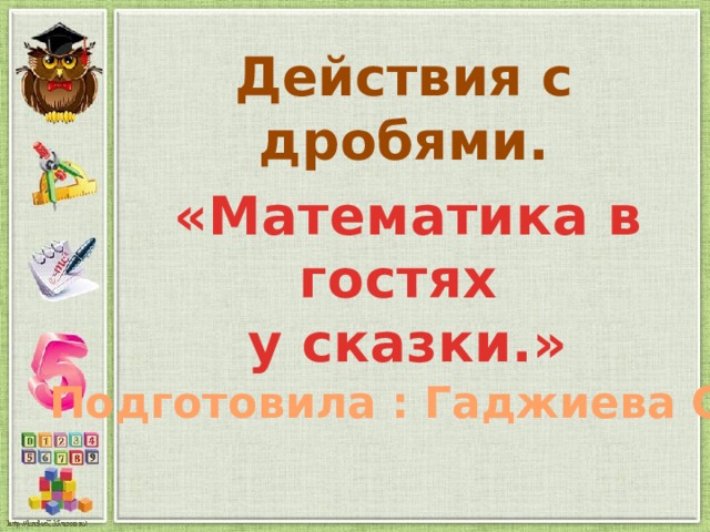 Действия с дробями. «Математика в гостях у сказки.» Подготовила : Гаджиева С.М. 
