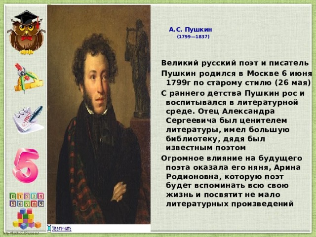  А.С. Пушкин   (1799—1837)   Великий русский поэт и писатель Пушкин родился в Москве 6 июня 1799г по старому стилю (26 мая) С раннего детства Пушкин рос и воспитывался в литературной среде. Отец Александра Сергеевича был ценителем литературы, имел большую библиотеку, дядя был известным поэтом Огромное влияние на будущего поэта оказала его няня, Арина Родионовна, которую поэт будет вспоминать всю свою жизнь и посвятит не мало литературных произведений  