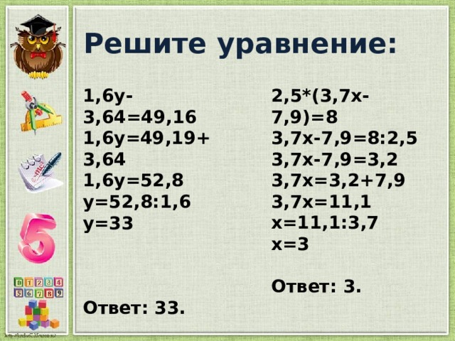  Решите уравнение: 1,6у-3,64=49,16 2,5*(3,7х-7,9)=8 1,6у=49,19+3,64 3,7х-7,9=8:2,5 1,6у=52,8 3,7х-7,9=3,2 3,7х=3,2+7,9 у=52,8:1,6 у=33 3,7х=11,1  х=11,1:3,7 х=3    Ответ: 33. Ответ: 3. 