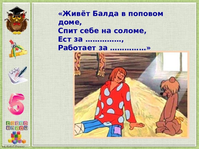 «Живёт Балда в поповом доме, Спит себе на соломе, Ест за ……………, Работает за ……………» 
