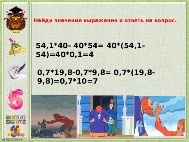 Найди значение выражения и ответь на вопрос.   54,1*40- 40*54= 40*(54,1-54)=40*0,1=4 0,7*19,8-0,7*9,8= 0,7*(19,8-9,8)=0,7*10=7 