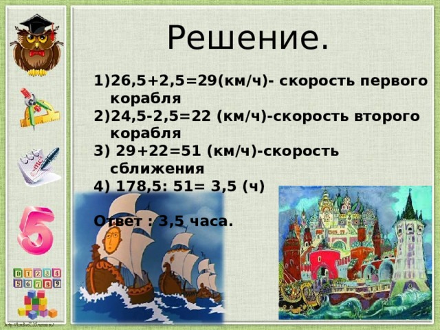 Решение. 26,5+2,5=29(км/ч)- скорость первого корабля 24,5-2,5=22 (км/ч)-скорость второго корабля 3) 29+22=51 (км/ч)-скорость сближения 4) 178,5: 51= 3,5 (ч)  Ответ : 3,5 часа. 