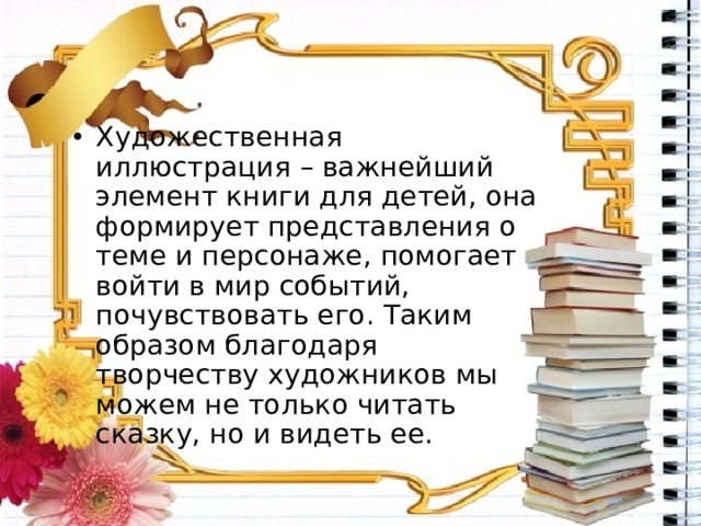 Художественная иллюстрация – важнейший элемент книги для детей, она формирует представления о теме и персонаже, помогает войти в мир событий, почувствовать его. Таким образом благодаря творчеству художников мы можем не только читать сказку, но и видеть ее. 