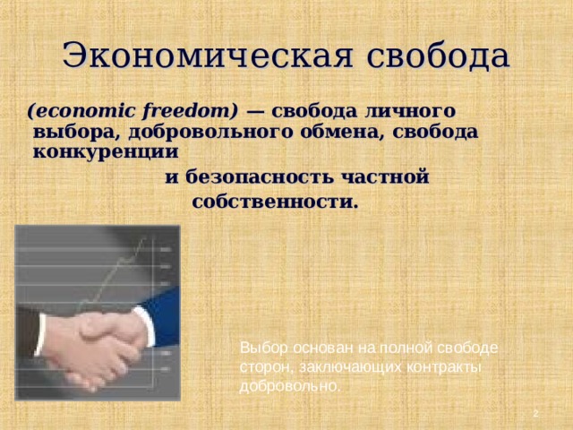 Экономическая свобода  ( economic  freedom ) — свобода личного выбора, добровольного обмена, свобода конкуренции  и безопасность частной  собственности.  Выбор основан на полной свободе сторон, заключающих контракты добровольно.  