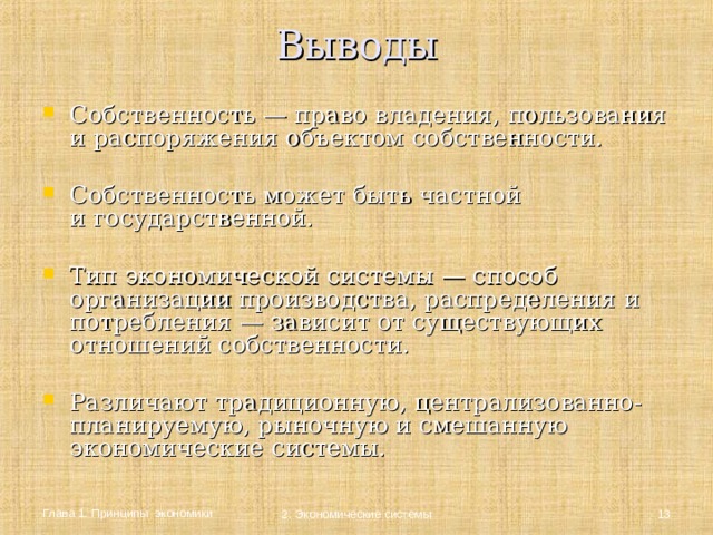 Выводы   Собственность — право владения, пользования  и распоряжения объектом собственности.  Собственность может быть частной  и государственной. Тип экономической системы — способ организации производства, распределения и потребления — зависит от существующих отношений собственности.  Различают традиционную, централизованно-планируемую, рыночную и смешанную экономические системы. Глава 1. Принципы экономики  2. Экономические системы 