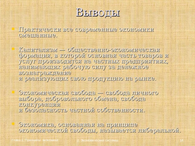 Выводы   Практически все современные экономики смешанные. Капитализм — общественно-экономическая формация, в которой основная часть товаров и услуг производится на частных предприятиях, нанимающих рабочую силу за денежное вознаграждение  и реализующих свою продукцию на рынке. Экономическая свобода — свобода личного выбора, добровольного обмена, свобода конкуренции  и безопасность частной собственности.  Экономика, основанная на принципе экономической свободы, называется либеральной. Глава 1. Принципы экономики  2. Экономические системы 