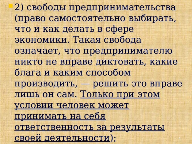 2) свободы предпринимательства (право самостоятельно выбирать, что и как делать в сфере экономики. Такая свобода означает, что предпринимателю никто не вправе диктовать, какие блага и каким способом производить, — решить это вправе лишь он сам. Только при этом условии человек может принимать на себя ответственность за результаты своей деятельности );  