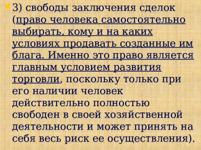 3) свободы заключения сделок ( право человека самостоятельно выбирать, кому и на каких условиях продавать созданные им блага. Именно это право является главным условием развития торговли , поскольку только при его наличии человек действительно полностью свободен в своей хозяйственной деятельности и может принять на себя весь риск ее осуществления).   