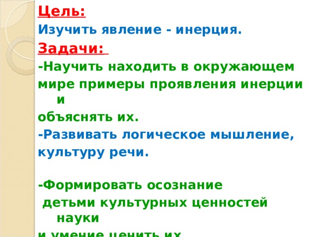 Цель:  Изучить явление - инерция. Задачи:  -Научить находить в окружающем мире примеры проявления инерции и объяснять их. -Развивать логическое мышление, культуру речи. -Формировать осознание  детьми культурных ценностей науки и умение ценить их.  