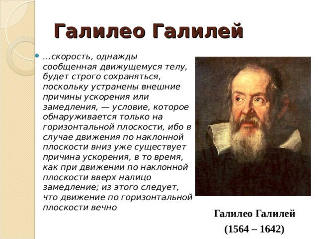 Галилео Галилей … скорость, однажды сообщенная движущемуся телу, будет строго сохраняться, поскольку устранены внешние причины ускорения или замедления, — условие, которое обнаруживается только на горизонтальной плоскости, ибо в случае движения по наклонной плоскости вниз уже существует причина ускорения, в то время, как при движении по наклонной плоскости вверх налицо замедление; из этого следует, что движение по горизонтальной плоскости вечно Галилео Галилей (1564 – 1642) 