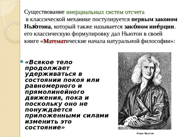 Существование  инерциальных систем отсчета  в классической механике постулируется  первым законом Нью́тона , который также называется  зако́ном ине́рции . его классическую формулировку дал Ньютон в своей книге « Математ ические начала натуральной философии»: «Всякое тело продолжает удерживаться в состоянии покоя или равномерного и прямолинейного движения, пока и поскольку оно не понуждается приложенными силами изменить это состояние» 